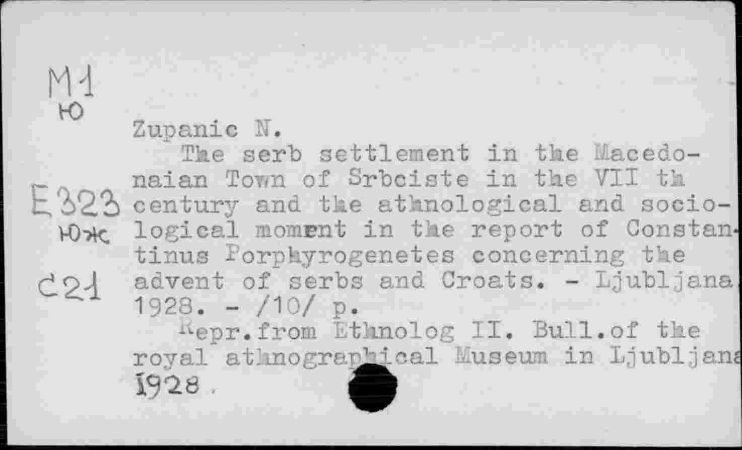 ﻿М-1 к>
Е.2>22> юх
£2.-1
Zupaniс N.
The serb settlement in the Macedo-naian Town of Srbciste in the VII th century and the ethnological and sociological moment in the report of Constan-tinus Porphyrogenetes concerning the advent of serbs and Croats. - Ljubljana 1928. - /10/ p.
^epr.from Ethnolog II. Bull.of the royal ethnographical Museum in Ljubljan« 1928 .	Л